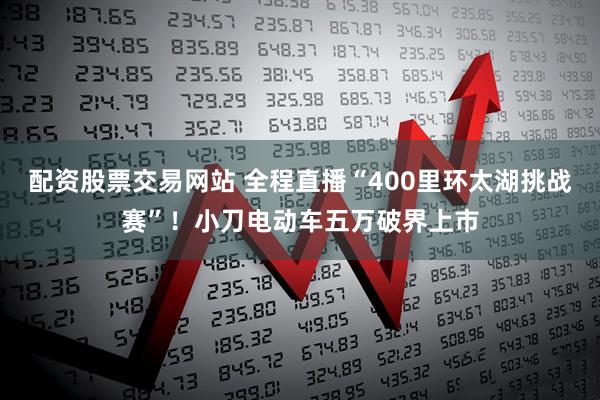 配资股票交易网站 全程直播“400里环太湖挑战赛”！小刀电动车五万破界上市