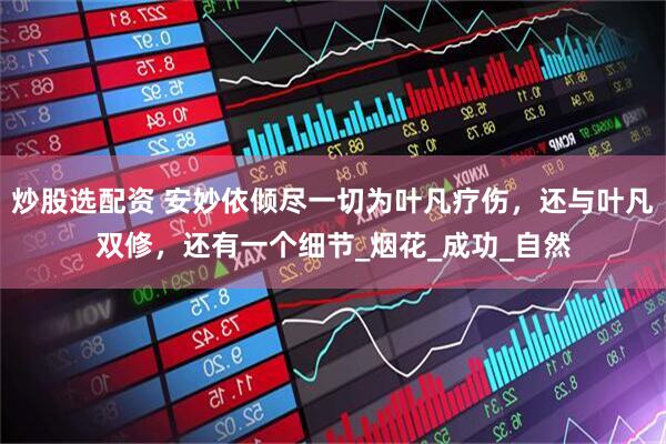 炒股选配资 安妙依倾尽一切为叶凡疗伤，还与叶凡双修，还有一个细节_烟花_成功_自然