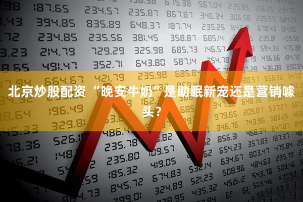 北京炒股配资 “晚安牛奶”是助眠新宠还是营销噱头？