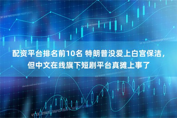 配资平台排名前10名 特朗普没爱上白宫保洁，但中文在线旗下短剧平台真摊上事了