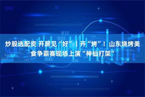炒股选配资 开屏见“好”｜开“烤”！山东烧烤美食争霸赛现场上演“神仙打架”
