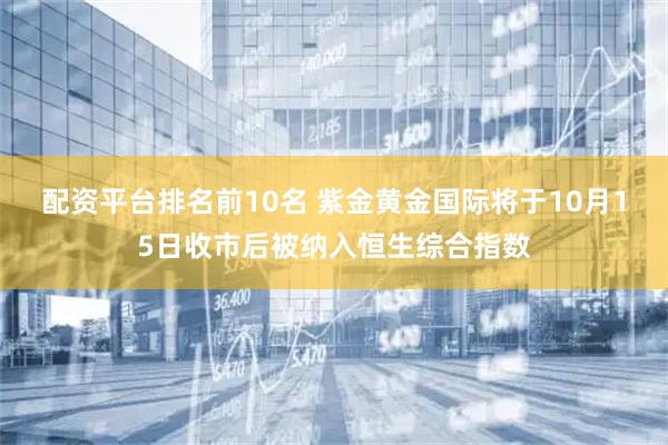 配资平台排名前10名 紫金黄金国际将于10月15日收市后被纳入恒生综合指数