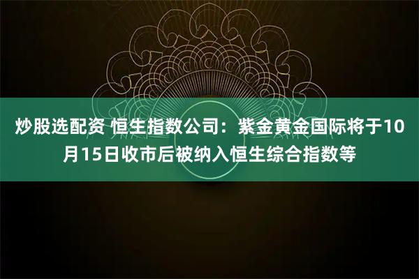 炒股选配资 恒生指数公司：紫金黄金国际将于10月15日收市后被纳入恒生综合指数等