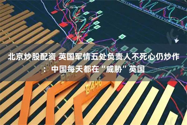 北京炒股配资 英国军情五处负责人不死心仍炒作：中国每天都在“威胁”英国