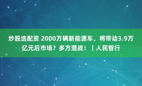 炒股选配资 2000万辆新能源车，将带动3.9万亿元后市场？多方混战！｜人民智行