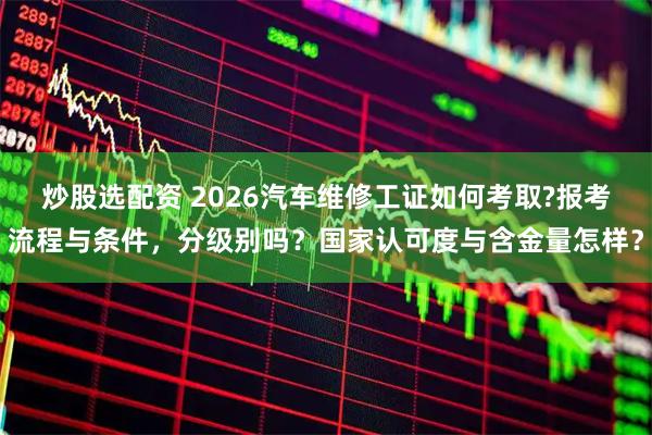 炒股选配资 2026汽车维修工证如何考取?报考流程与条件，分级别吗？国家认可度与含金量怎样？