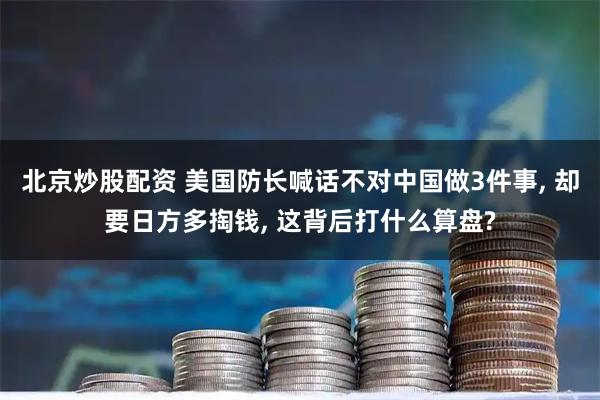 北京炒股配资 美国防长喊话不对中国做3件事, 却要日方多掏钱, 这背后打什么算盘?