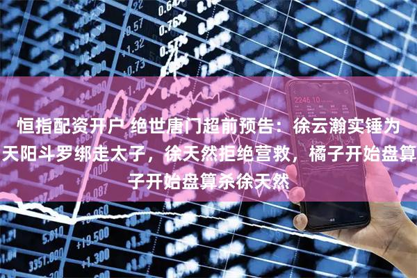 恒指配资开户 绝世唐门超前预告：徐云瀚实锤为试验品，天阳斗罗绑走太子，徐天然拒绝营救，橘子开始盘算杀徐天然