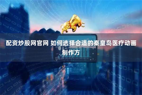 配资炒股网官网 如何选择合适的秦皇岛医疗动画制作方