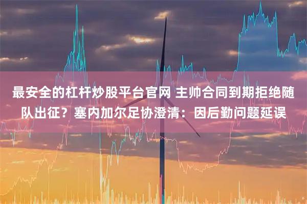 最安全的杠杆炒股平台官网 主帅合同到期拒绝随队出征？塞内加尔足协澄清：因后勤问题延误