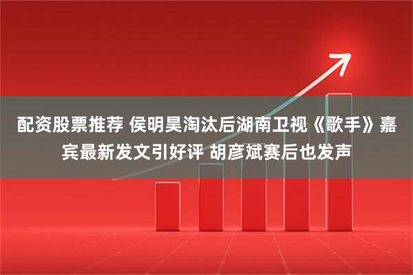 配资股票推荐 侯明昊淘汰后湖南卫视《歌手》嘉宾最新发文引好评 胡彦斌赛后也发声