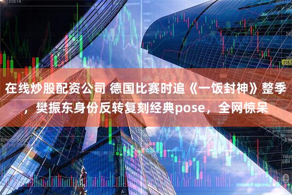 在线炒股配资公司 德国比赛时追《一饭封神》整季，樊振东身份反转复刻经典pose，全网惊呆