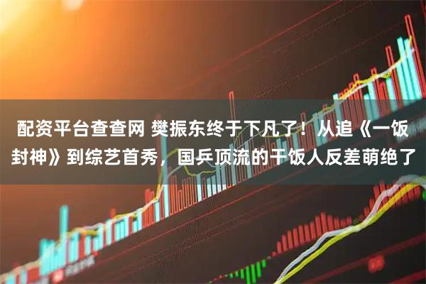 配资平台查查网 樊振东终于下凡了！从追《一饭封神》到综艺首秀，国乒顶流的干饭人反差萌绝了