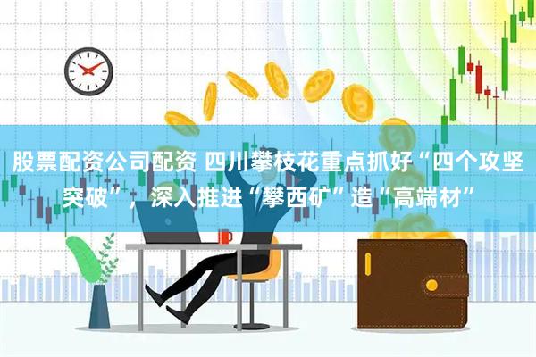 股票配资公司配资 四川攀枝花重点抓好“四个攻坚突破”，深入推进“攀西矿”造“高端材”