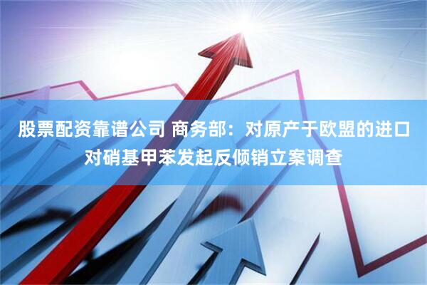 股票配资靠谱公司 商务部：对原产于欧盟的进口对硝基甲苯发起反倾销立案调查
